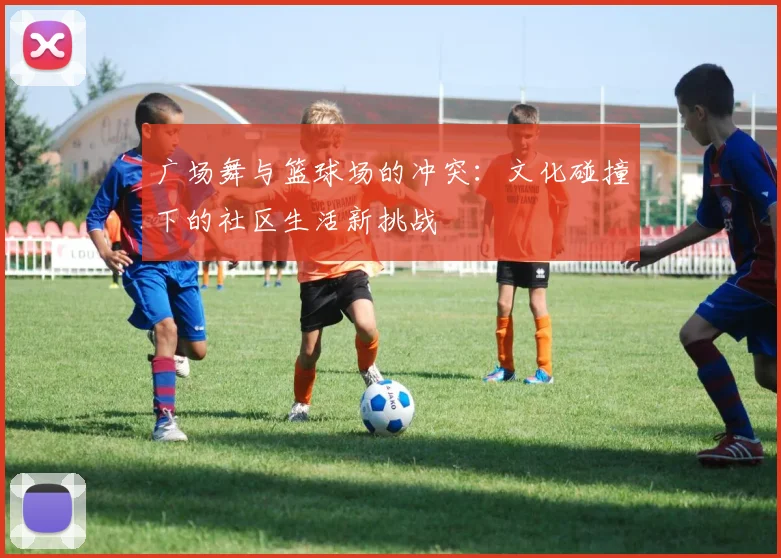 广场舞与篮球场的冲突：文化碰撞下的社区生活新挑战