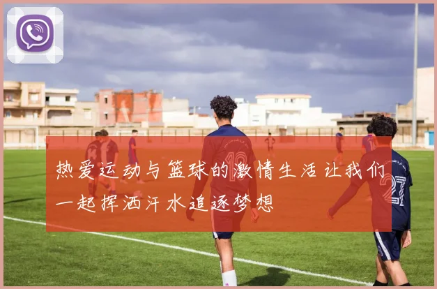 热爱运动与篮球的激情生活让我们一起挥洒汗水追逐梦想