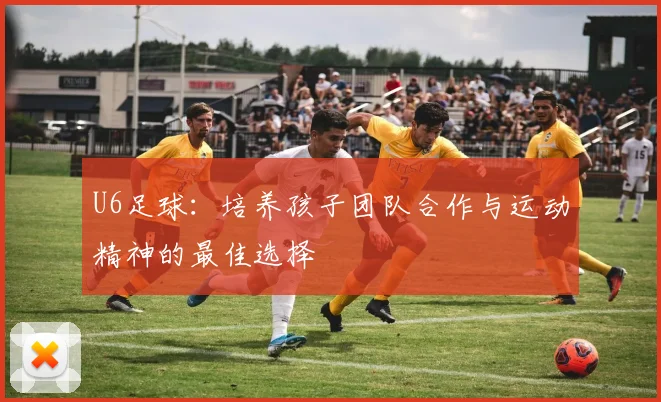 U6足球：培养孩子团队合作与运动精神的最佳选择