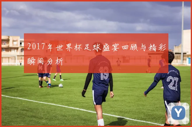 2017年世界杯足球盛宴回顾与精彩瞬间分析