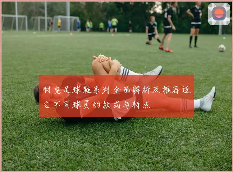 耐克足球鞋系列全面解析及推荐适合不同球员的款式与特点