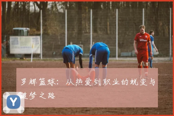 罗辉篮球：从热爱到职业的蜕变与追梦之路