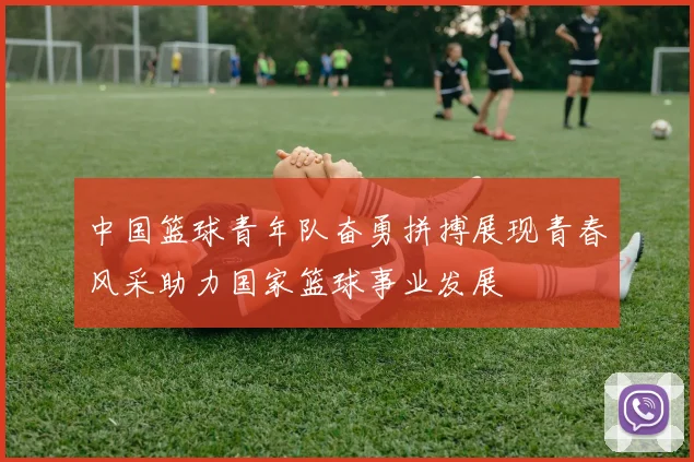 中国篮球青年队奋勇拼搏展现青春风采助力国家篮球事业发展