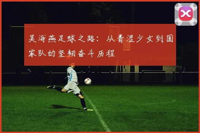 吴海燕足球之路：从青涩少女到国家队的坚韧奋斗历程