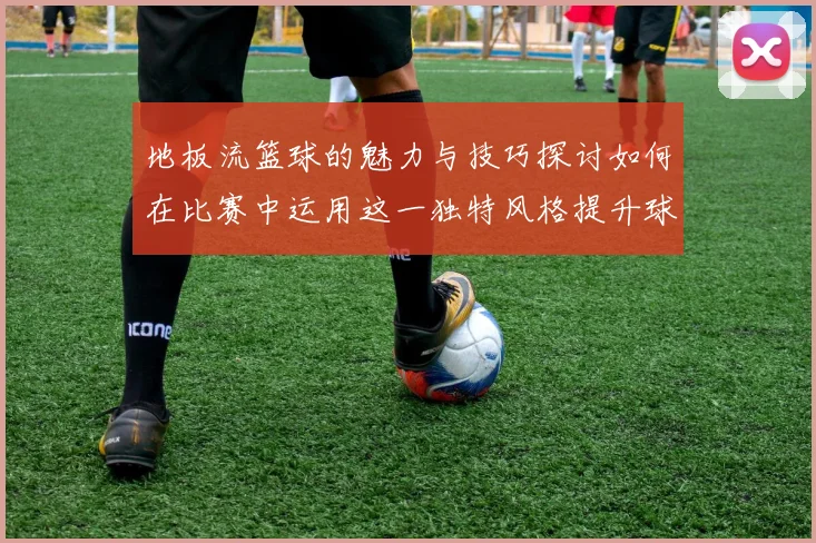 地板流篮球的魅力与技巧探讨如何在比赛中运用这一独特风格提升球队表现